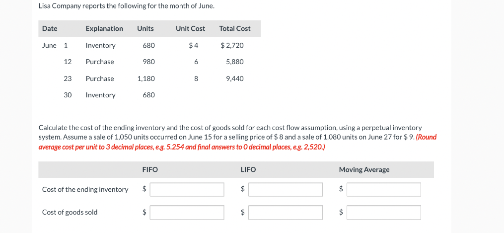 Lisa Company reports the following for the month of June.
Date
Explanation
Units
Unit Cost
Total Cost
June 1
Inventory
680
$ 4
$ 2,720
12
Purchase
980
6
5,880
23
Purchase
1,180
8
9,440
30
Inventory
680
Calculate the cost of the ending inventory and the cost of goods sold for each cost flow assumption, using a perpetual inventory
system. Assume a sale of 1,050 units occurred on June 15 for a selling price of $8 and a sale of 1,080 units on June 27 for $9. (Round
average cost per unit to 3 decimal places, e.g. 5.254 and final answers to 0 decimal places, e.g. 2,520.)
FIFO
LIFO
Moving Average
Cost of the ending inventory
2$
$
2$
Cost of goods sold
$
$
$
