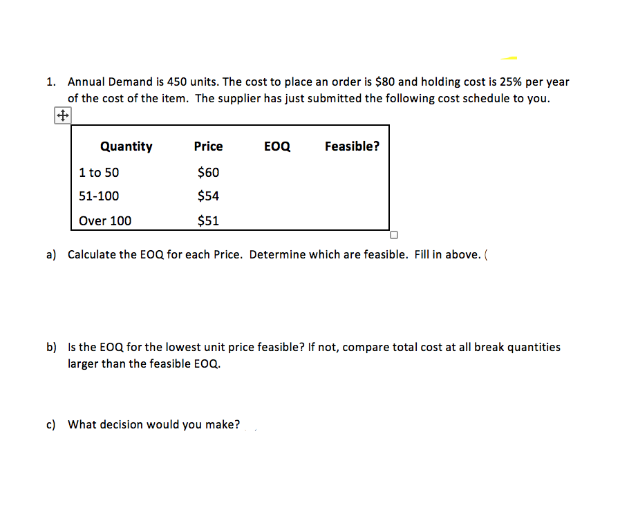 1. Annual Demand is 450 units. The cost to place an order is $80 and holding cost is 25% per year
of the cost of the item. The supplier has just submitted the following cost schedule to you.
Quantity
Price
EOQ
Feasible?
1 to 50
$60
51-100
$54
Over 100
$51
a) Calculate the EOQ for each Price. Determine which are feasible. Fill in above. (
b) Is the EOQ for the lowest unit price feasible? If not, compare total cost at all break quantities
larger than the feasible EOQ.
c) What decision would you make?
