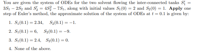 You are given the system of ODES for the two solvent flowing the inter-connected tanks S{ =
3S1 – 252 and S, = 453 – 7S1, along with initial values S1 (0) = 2 and S2(0) = 1. Apply one
step of Euler's method, the approximate solution of the system of ODES at t = 0.1 is given by:
1. S;(0.1) = 2.34, S2(0.1) = -1.
%3D
2. S1(0.1) = 6, S2(0.1) = -9.
3. S1(0.1) = 2.4, S2(0.1) = 0.
4. None of the above.
