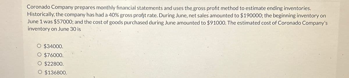 Coronado Company prepares monthly financial statements and uses the gross profit method to estimate ending inventories.
Historically, the company has had a 40% gross profit rate. During June, net sales amounted to $190000; the beginning inventory on
June 1 was $57000; and the cost of goods purchased during June amounted to $91000. The estimated cost of Coronado Company's
inventory on June 30 is
○ $34000.
$76000.
O $22800.
O $136800.