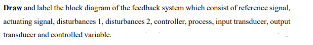 Draw and label the block diagram of the feedback system which consist of reference signal,
actuating signal, disturbances 1, disturbances 2, controller, process, input transducer, output
transducer and controlled variable.
