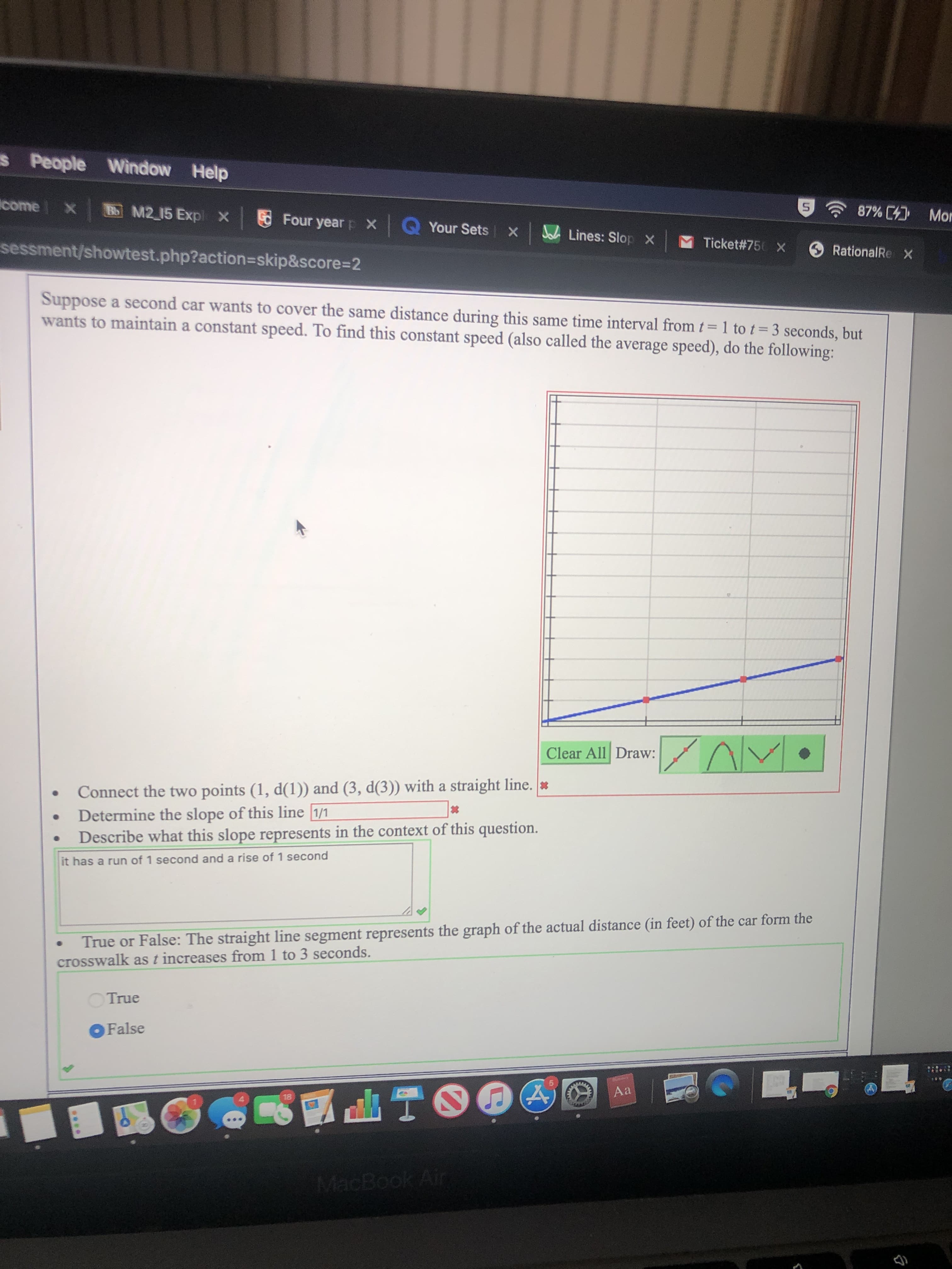 s People Window Help
come X
87% Mor
Bo M2 15 Expl X
Four yearp X
QYour Sets
Lines: Slop X
MTicket #750
sessment/showtest.php?action=skip&score=2
Rational Re X
Suppose a second car wants to cover the same distance during this same time interval from t = 1 to t - 3 seconds, but
wants to maintain a constant speed. To find this constant speed (also called the average speed), do the following:
Clear All Draw:
Connect the two points (1, d(1)) and (3, d(3)) with a straight line. *
Determine the slope of this line 1/1
Describe what this slope represents in the context of this question.
it has a run of 1 second and a rise of 1 second
True or False: The straight line segment represents the graph of the actual distance (in feet) of the car form the
crosswalk as t increases from 1 to 3 seconds.
True
OFalse
Aa
18
MacBook Air
***
