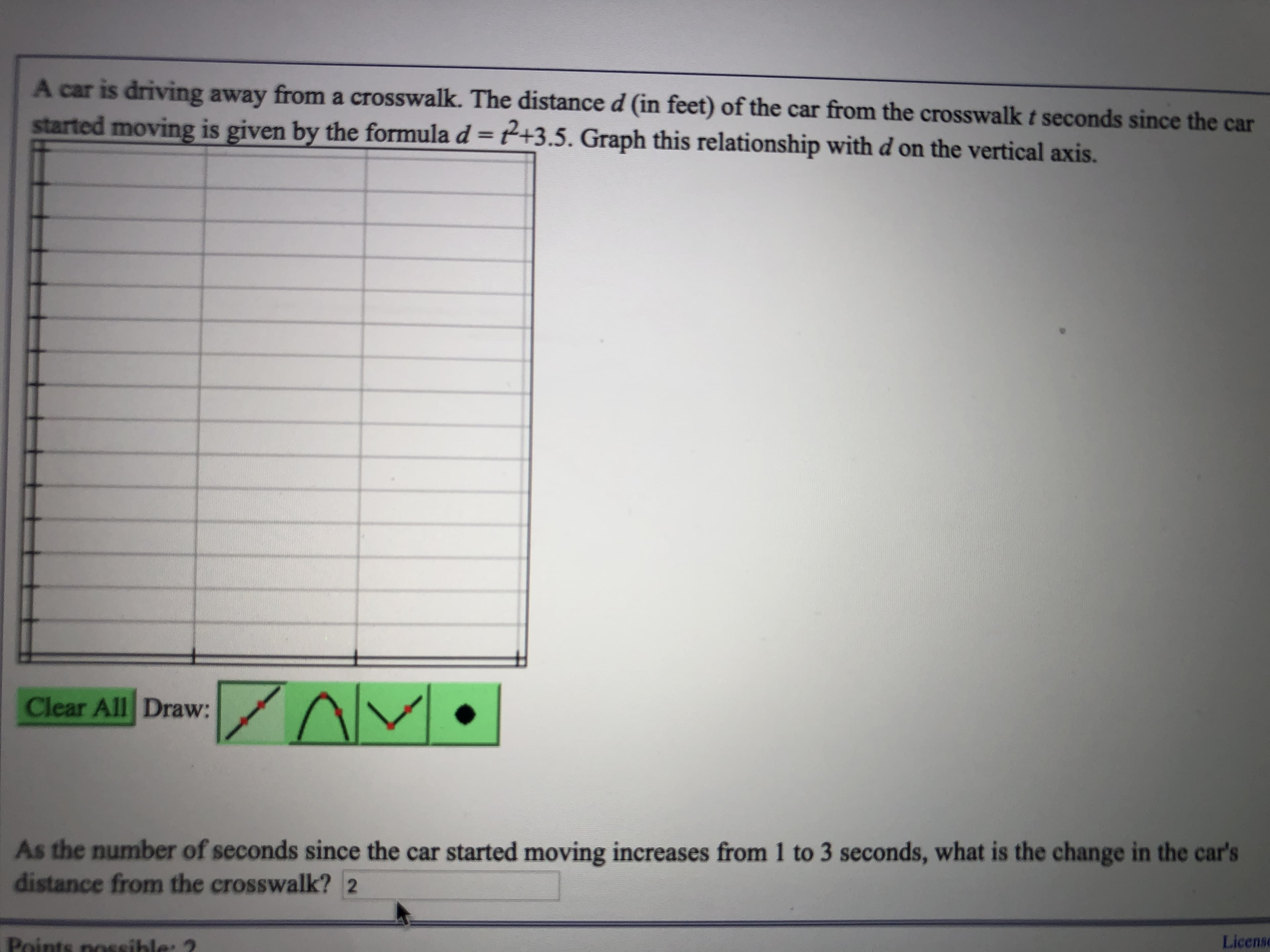 A car is driving away from a crosswalk. The distance d (in feet) of the car from the crosswalk t seconds since the car
started moving is given by the formula d = t2+3.5. Graph this relationship with d on the vertical axis.
AM
Clear All Draw:
As the number of seconds since the car started moving increases from 1 to 3 seconds, what is the change in the car's
distance from the crosswalk? 2
License
Points nossible: 2
