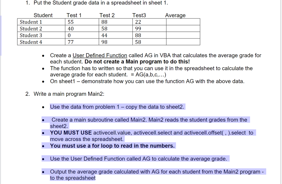 1. Put the Student grade data in a spreadsheet in sheet 1.
Student
Test 1
Test 2
Test3
Average
Student 1
55
88
22
Student 2
40
58
99
Student 3
44
88
Student 4
77
98
58
Create a User Defined Function called AG in VBA that calculates the average grade for
each student. Do not create a Main program to do this!
The function has to written so that you can use it in the spreadsheet to calculate the
average grade for each student.
On sheet1 – demonstrate how you can use the function AG with the above data.
AG(a,b,c,...)
2. Write a main program Main2:
Use the data from problem 1 – copy the data to sheet2.
Create a main subroutine called Main2. Main2 reads the student grades from the
sheet2.
YOU MUST USE activecell.value, activecell.select and activecell.offset( , ).select to
move across the spreadsheet.
You must use a for loop to read in the numbers.
Use the User Defined Function called AG to calculate the average grade.
Output the average grade calculated with AG for each student from the Main2 program -
to the spreadsheet
