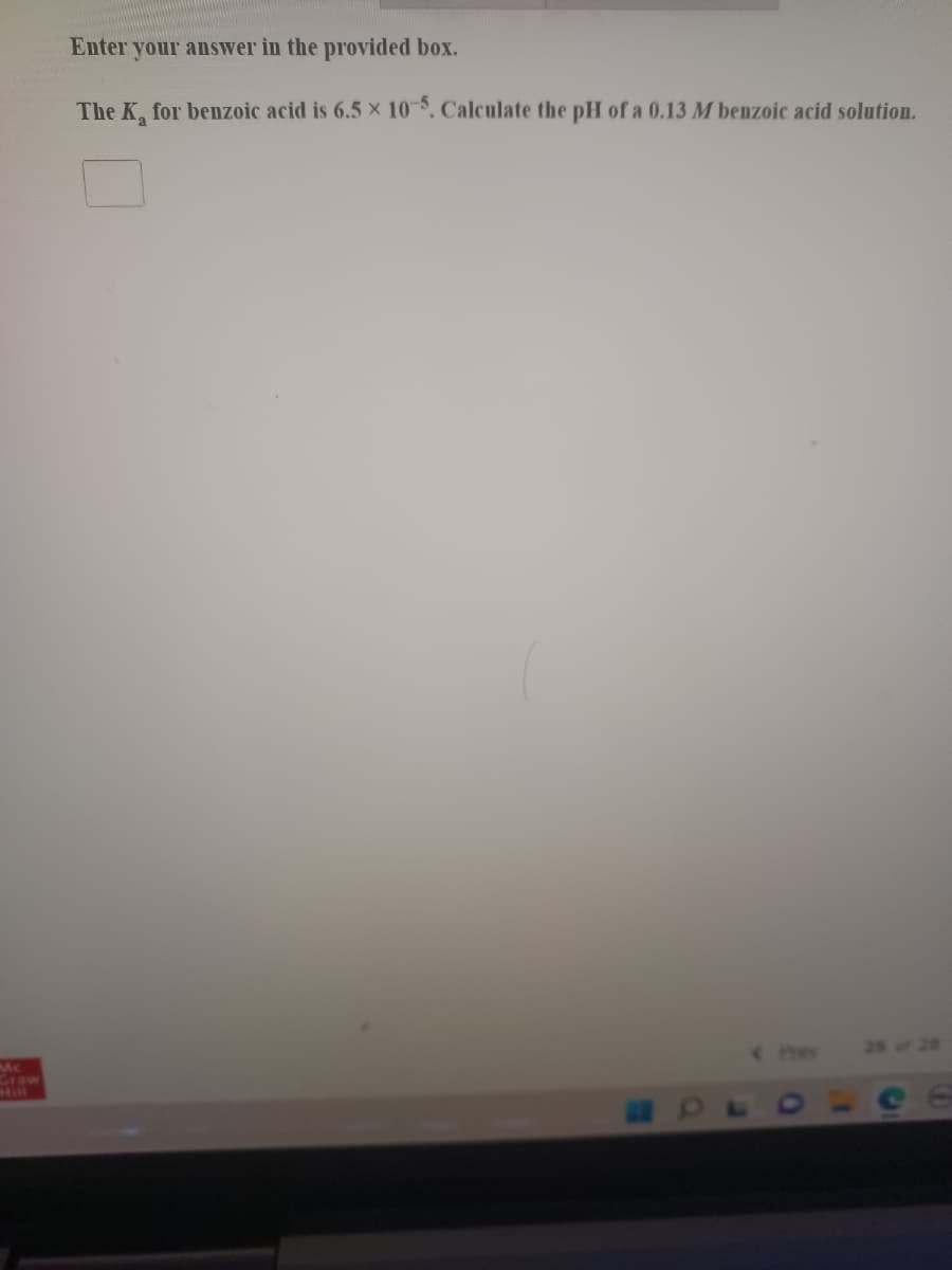 Enter your answer in the provided box.
The K, for benzoic acid is 6.5 × 10. Calculate the pH of a 0.13 M benzoic acid solution.
Mc
Graw
Hill
Pey
25 of 28
e e
