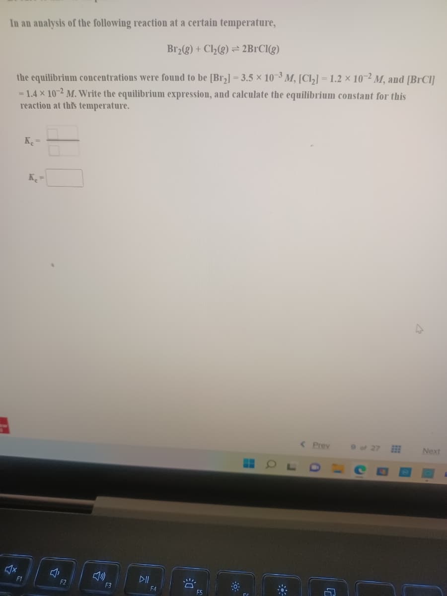 In an analysis of the following reaction at a certain temperature,
Br2(g) + Cl2(g) = 2B1CI(g)
the equilibrium concentrations were found to be [Br,] = 3.5 x 10-3 M, [Cl,] = 1.2 × 10-2 M, and [BrCl]
= 1.4 x 10-2 M. Write the equilibrium expression, and calculate the equilibrium constant for this
reaction at this temperature.
K =
K
< Prev
9of 27
Next
DII
F1
F2
F3
F4
河
