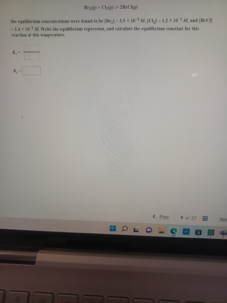 Br2(g) + Cl2(g) 2BRCI(g)
the equilibrium concentrations were found to be [Br,) - 3.5 x 103 M, [CI,] = 1.2 x 10 2 M, and [BrCl]
= 1.4 x 10 2 M. Write the equilibrium expression, and calculate the equilibrium constant for this
reaction at this temperature.
K =
< Prev
9 of 27
Nex
