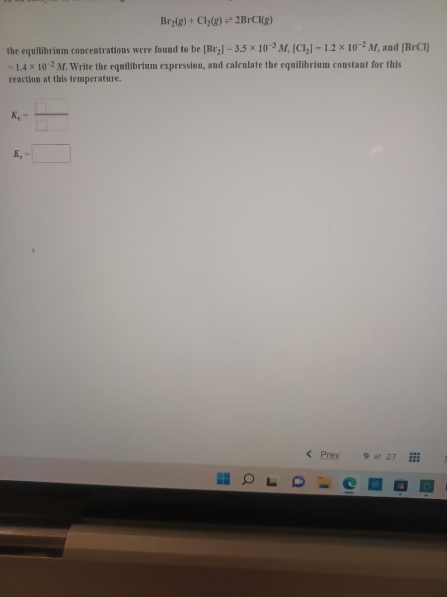 Br2(g) + Cl2(g) = 2B1CI(g)
the equilibrium concentrations were found to be [Br,] = 3.5 x 10-3 M, [Cl,] = 1.2 x 10-2 M, and [BRCI]
= 1.4 x 10 2 M. Write the equilibrium expression, and calculate the equilibrium constant for this
reaction at this temperature.
K =
K, =
( Prev
9 of 27
