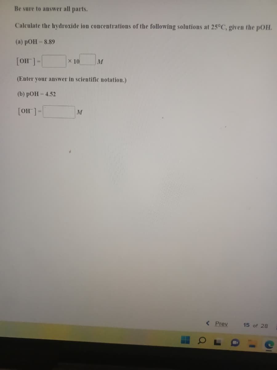 Be sure to answer all parts.
Calculate the hydroxide ion concentrations of the following solutions at 25°C, given the pOH.
(a) pOH= 8.89
x 10
M
|-[_HO]
(Enter your answer in scientific notation.)
(b) рОН - 4.52
M
-[ HO]
< Prev
15 of 28
