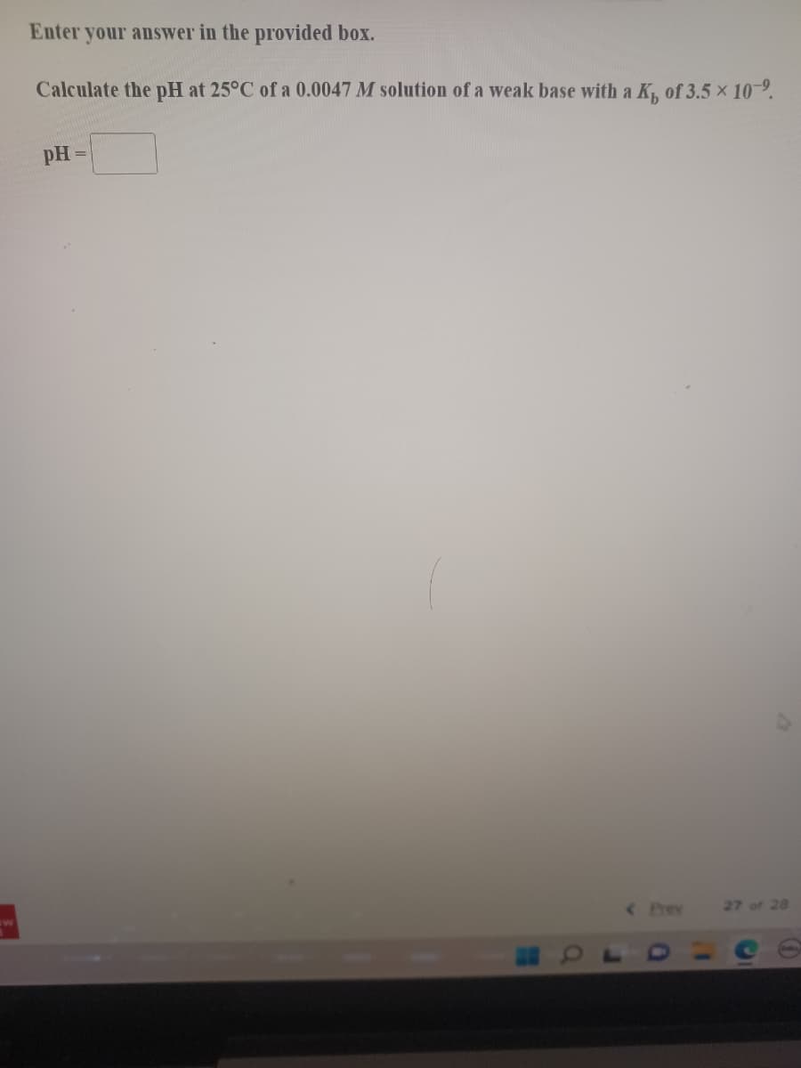 Enter your answer in the provided box.
Calculate the pH at 25°C of a 0.0047 M solution of a weak base with a K, of 3.5 x 10-9.
pH
< Prey
27 of 28
