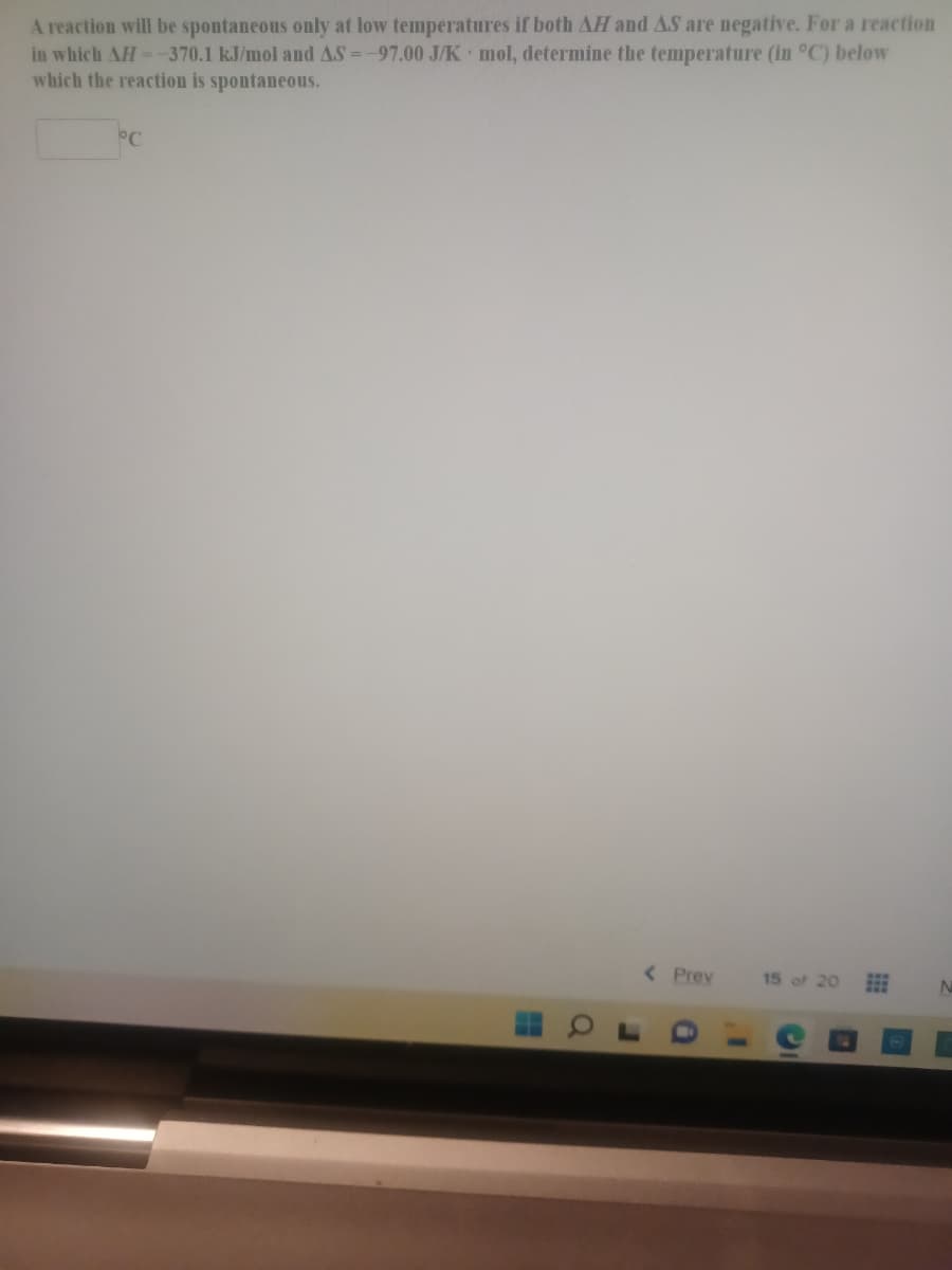 A reaction will be spontaneous only at low temperatures if both AH and AS are negative. For a reaction
in which AH--370.1 kJ/mol and AS =-97.00 J/K mol, determine the temperature (in °C) below
which the reaction is spontaneous.
< Prev
15 of 20
01
