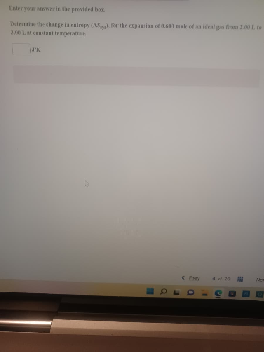 Enter your answer in the provided box.
Determine the change in entropy (ASys), for the expansion of 0.600 mole of an ideal gas from 2.00 L to
3.00 L at constant temperature.
J/K
< Prev
4 of 20
Nex
