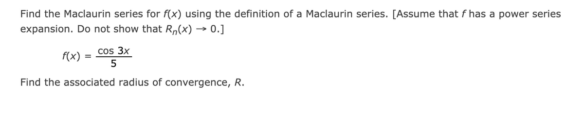 Find the Maclaurin series for f(x) using the definition of a Maclaurin series. [Assume that f has a power series
expansion. Do not show that R,(x) → 0.]
cos 3x
f(x) = C0S
5
Find the associated radius of convergence, R.
