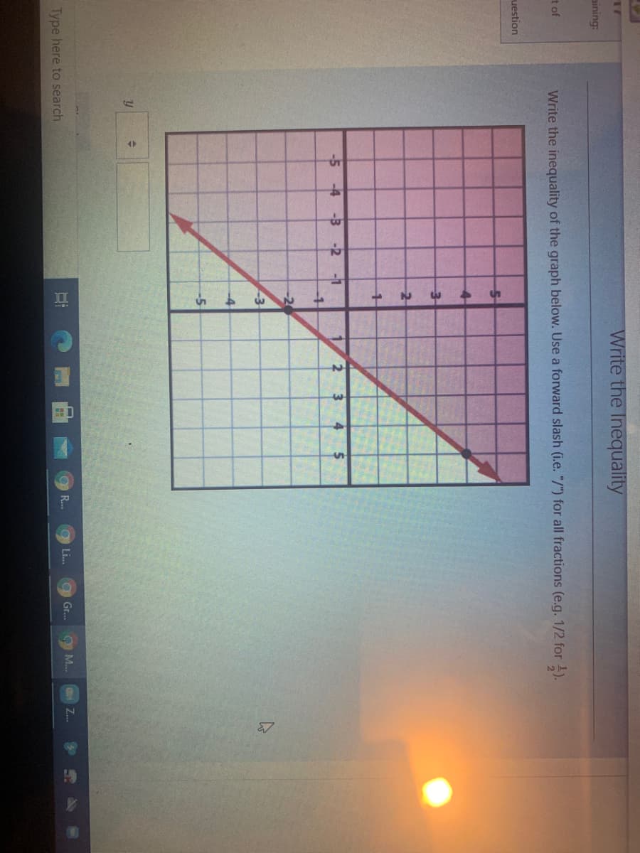 Write the Inequality
aining:
t of
Write the inequality of the graph below. Use a forward slash (i.e. "/") for all fractions (e.g. 1/2 for 1).
uestion
2
-5 -4 -3
-2 -1
3
-2
-3
-4
-5
Type here to search
Li...
O Gr...
Z..
R...
