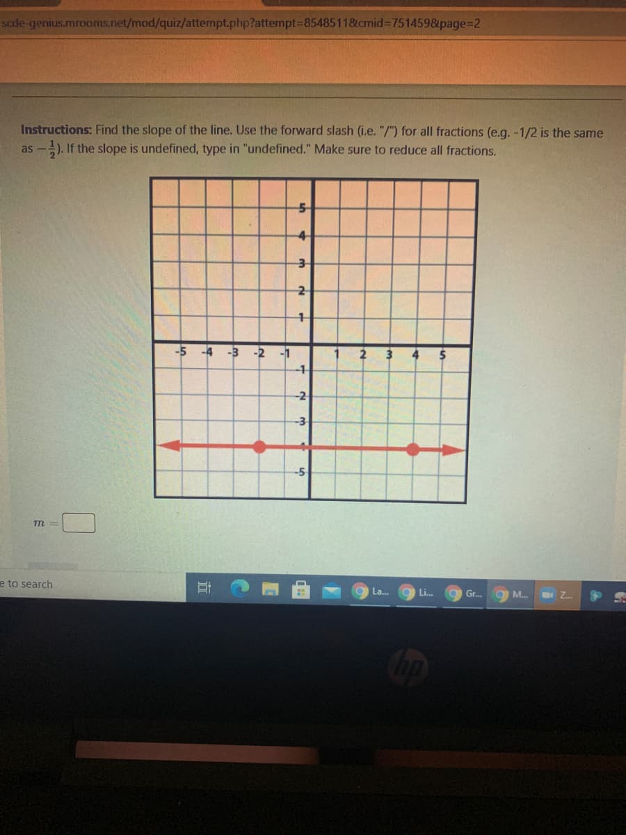 scde-genius.mrooms.net/mod/quiz/attempt.php?attempt385485118cmid%3D7514598&page%32
Instructions: Find the slope of the line. Use the forward slash (i.e. "/") for all fractions (e.g. -1/2 is the same
as -
-). If the slope is undefined, type in "undefined." Make sure to reduce all fractions.
4-
-5
-4
-3
-2
-1
2
-1
-2
-3
m =
e to search
La...
Li..
Gr..
O M...
Z.
