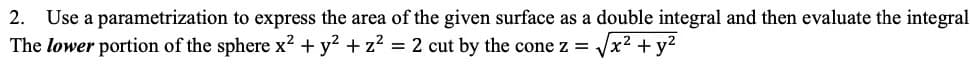 2. Use a parametrization to express the area of the given surface as a double integral and then evaluate the integral
√x² + y²
The lower portion of the sphere x² + y² + z² = 2 cut by the cone z =