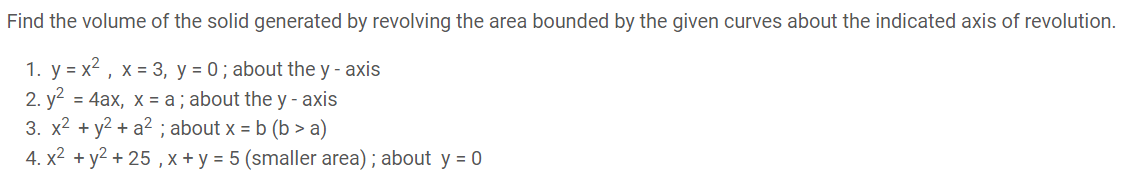 Find the volume of the solid generated by revolving the area bounded by the given curves about the indicated axis of revolution.
1. y = x2 , x = 3, y = 0; about the y - axis
2. y2 = 4ax, x = a ; about the y - axis
3. x2 + y2 + a? ; about x = b (b > a)
4. x2 + y2 + 25 ,x + y = 5 (smaller area); about y = 0
%3D
