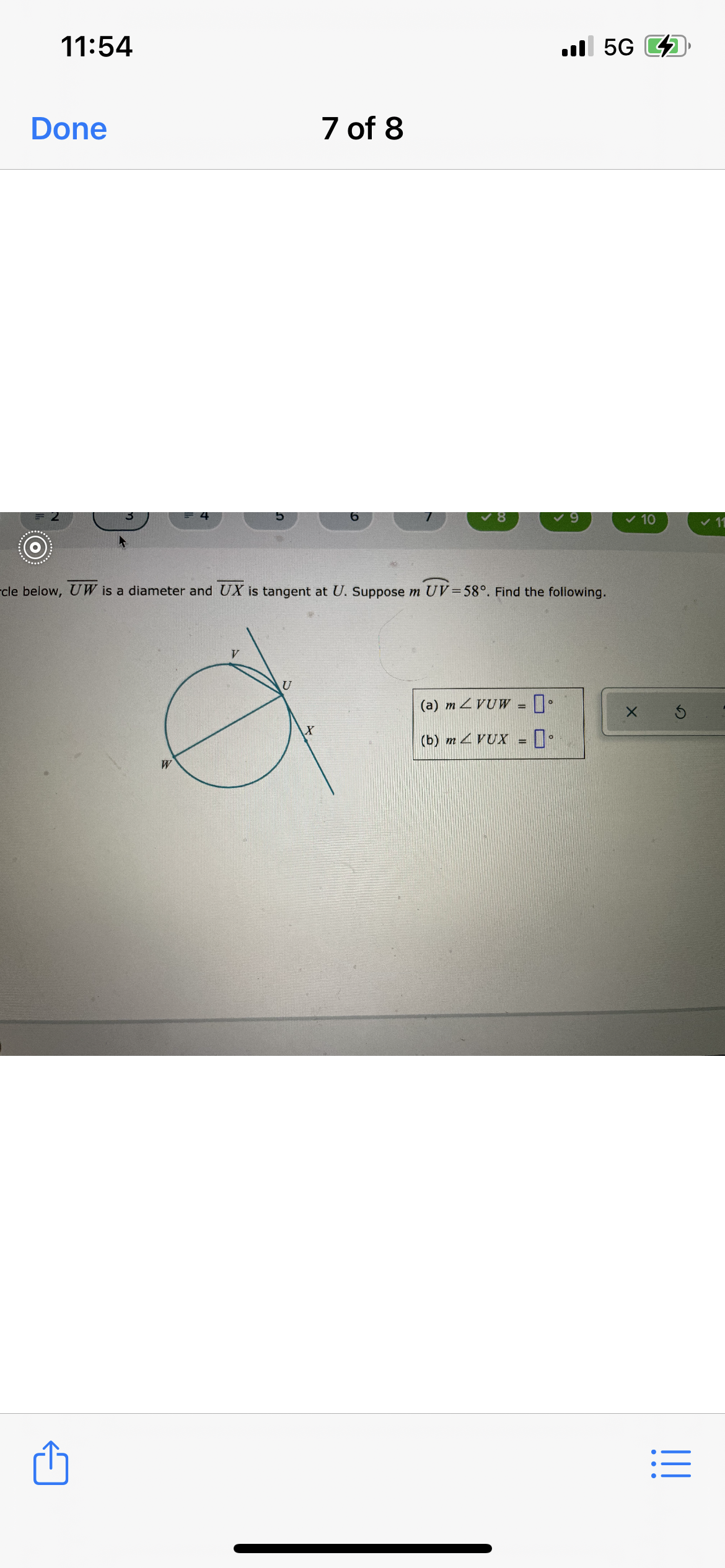 The image depicts a geometry problem involving a circle and a tangent line. Here is the transcription and explanation of the diagram:

### Problem Description:
In the circle below, \( \overline{UW} \) is a diameter and \( \overline{UX} \) is tangent at \( U \). Suppose \( m \angle UV = 58^\circ \). Find the following:

(a) \( m \angle VUW = \_\_^\circ \)  
(b) \( m \angle VUX = \_\_^\circ \)  

### Diagram Explanation:
- The circle has a diameter labeled \( \overline{UW} \).
- A chord labeled \( \overline{UV} \) is shown within the circle.
- A tangent line \( \overline{UX} \) is shown touching the circle at point \( U \).
- Angle \( \angle UV \) is specified as \( 58^\circ \).

### Tasks:
- Calculate the measure of angle \( \angle VUW \).
- Calculate the measure of angle \( \angle VUX \).

Note: The tangent-tangent angle property and other circle theorems might be useful in solving this problem.