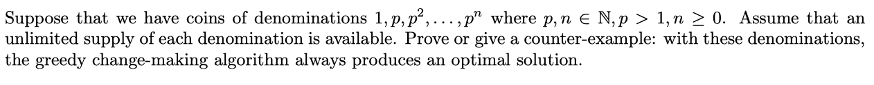 Suppose that we have coins of denominations 1, p, p,..., p" where p,n e N, p > 1,n > 0. Assume that an
unlimited supply of each denomination is available. Prove or give a counter-example: with these denominations,
the greedy change-making algorithm always produces an optimal solution.
