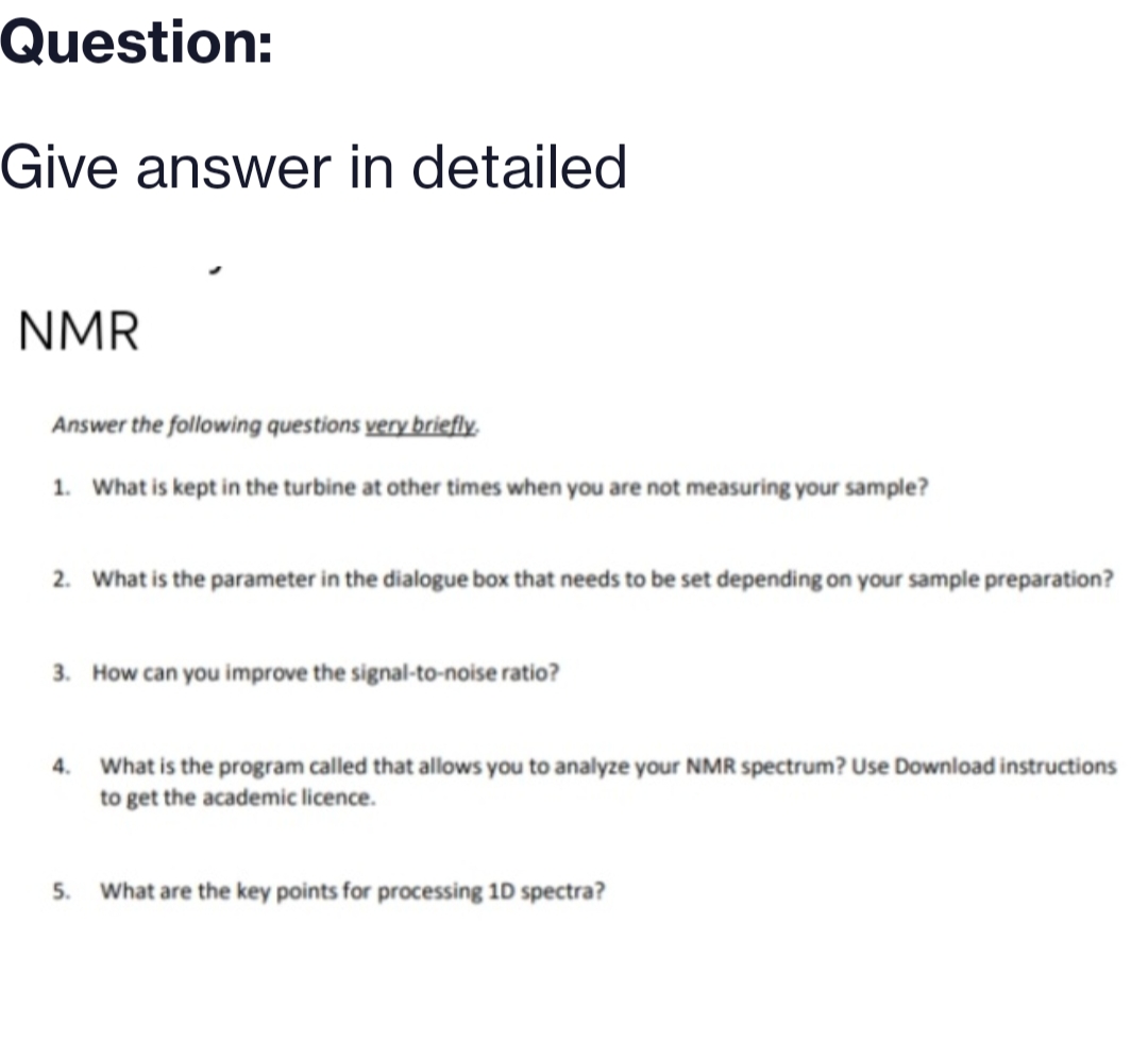 Question:
Give answer in detailed
NMR
Answer the following questions very briefly.
1. What is kept in the turbine at other times when you are not measuring your sample?
2. What is the parameter in the dialogue box that needs to be set depending on your sample preparation?
3. How can you improve the signal-to-noise ratio?
4. What is the program called that allows you to analyze your NMR spectrum? Use Download instructions
to get the academic licence.
5. What are the key points for processing 1D spectra?