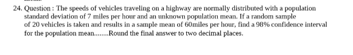 24. Question: The speeds of vehicles traveling on a highway are normally distributed with a population
standard deviation of 7 miles per hour and an unknown population mean. If a random sample
of 20 vehicles is taken and results in a sample mean of 60miles per hour, find a 98% confidence interval
for the population mean......... Round the final answer to two decimal places.