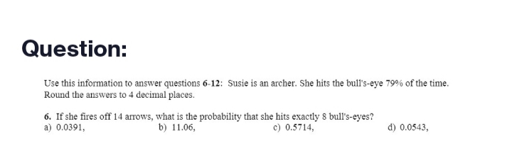 Question:
Use this information to answer questions 6-12: Susie is an archer. She hits the bull's-eye 79% of the time.
Round the answers to 4 decimal places.
6. If she fires off 14 arrows, what is the probability that she hits exactly 8 bull's-eyes?
a) 0.0391,
b) 11.06,
c) 0.5714,
d) 0.0543,