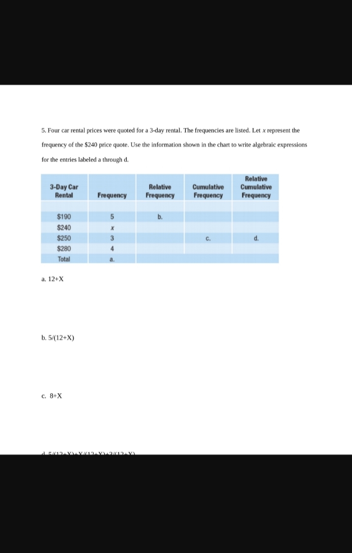 5. Four car rental prices were quoted for a 3-day rental. The frequencies are listed. Let x represent the
frequency of the $240 price quote. Use the information shown in the chart to write algebraic expressions
for the entries labeled a through d.
3-Day Car
Rental
$190
$240
$250
$280
Total
a. 12+X
b. 5/(12+X)
c. 8+X
Frequency
5
X
3
4
a.
15/12/YYY/12 VV2/(1+x)
Relative
Frequency
b.
Cumulative
Frequency
C.
Relative
Cumulative
Frequency
d.