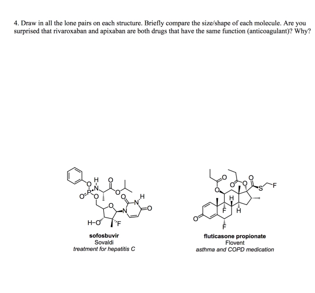 4. Draw in all the lone pairs on each structure. Briefly compare the size/shape of each molecule. Are you
surprised that rivaroxaban and apixaban are both drugs that have the same function (anticoagulant)? Why?
H-O
sofosbuvir
Sovaldi
treatment for hepatitis C
fluticasone propionate
Flovent
asthma and COPD medication