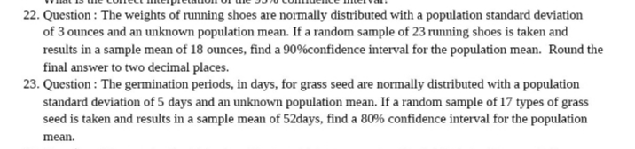 22. Question: The weights of running shoes are normally distributed with a population standard deviation
of 3 ounces and an unknown population mean. If a random sample of 23 running shoes is taken and
results in a sample mean of 18 ounces, find a 90% confidence interval for the population mean. Round the
final answer to two decimal places.
23. Question: The germination periods, in days, for grass seed are normally distributed with a population
standard deviation of 5 days and an unknown population mean. If a random sample of 17 types of grass
seed is taken and results in a sample mean of 52days, find a 80% confidence interval for the population
mean.