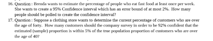 16. Question: Brenda wants to estimate the percentage of people who eat fast food at least once per week.
She wants to create a 95% Confidence interval which has an error bound of at most 2%. How many
people should be polled to create the confidence interval?
17. Question: Suppose a clothing store wants to determine the current percentage of customers who are over
the age of forty. How many customers should the company survey in order to be 92% confident that the
estimated (sample) proportion is within 5% of the true population proportion of customers who are over
the age of 40?