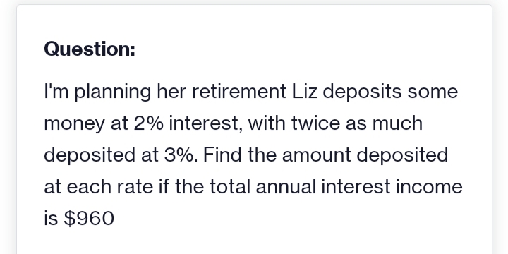 Question:
I'm planning her retirement Liz deposits some
money at 2% interest, with twice as much
deposited at 3%. Find the amount deposited
at each rate if the total annual interest income
is $960