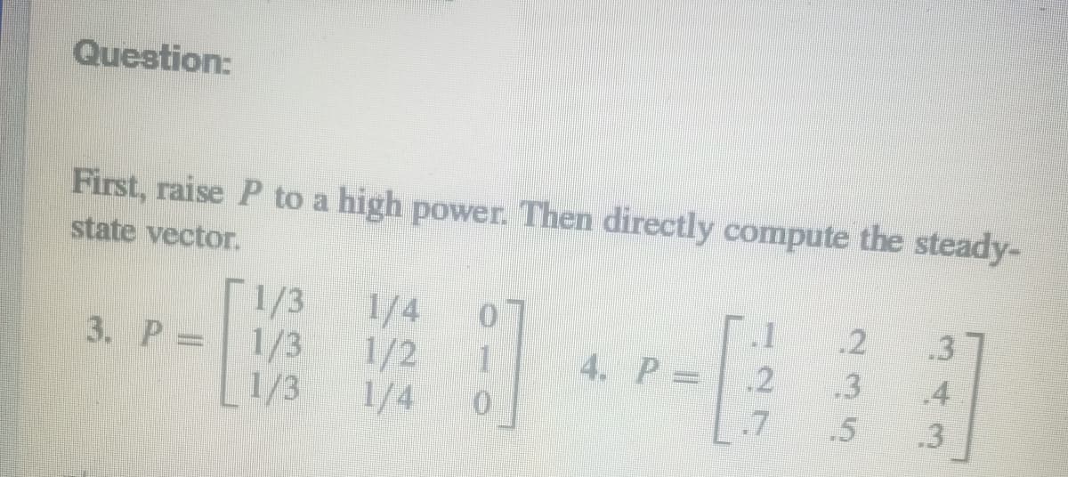 Question:
First, raise P to a high power. Then directly compute the steady-
state vector.
3. P.
1/3
1/3
1/3
1/4
1/2
1/4
]
4. P =
1
.2
.7
.2
.3
.5
.3
4
.3