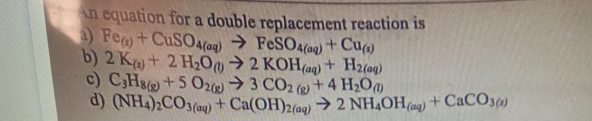 An equation for a double replacement reaction is
a) Fe) + CuSO4(aq) → FeSO4 (aq) + Cu(s)
b) 2 K+ 2 H₂00→2 KOH(aq) + H2(aq)
c) C3H8(g) +5 O2(g) → 3 CO₂ +4 H₂O
d) (NH4)2CO3(aq) + Ca(OH)2(aq) → 2 NH4OH(aq) + CaCO3(s)