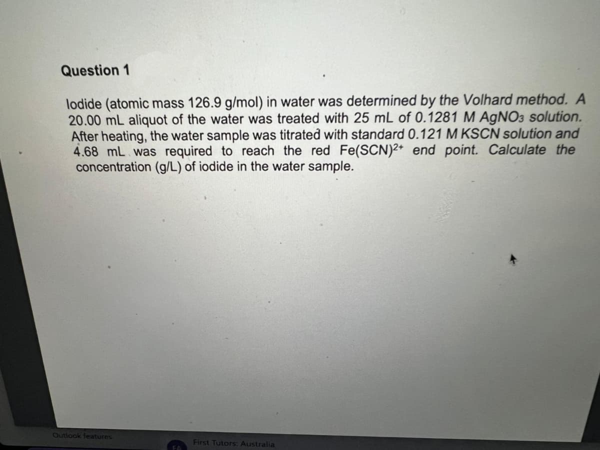 Question 1
lodide (atomic mass 126.9 g/mol) in water was determined by the Volhard method. A
20.00 mL aliquot of the water was treated with 25 mL of 0.1281 M AgNO3 solution.
After heating, the water sample was titrated with standard 0.121 M KSCN solution and
4.68 mL was required to reach the red Fe(SCN)2+ end point. Calculate the
concentration (g/L) of iodide in the water sample.
Outlook features
First Tutors: Australia