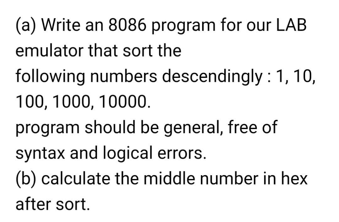 (a) Write an 8086 program for our LAB
emulator that sort the
following numbers descendingly : 1, 10,
100, 1000, 10000.
program should be general, free of
syntax and logical errors.
(b) calculate the middle number in hex
after sort.
