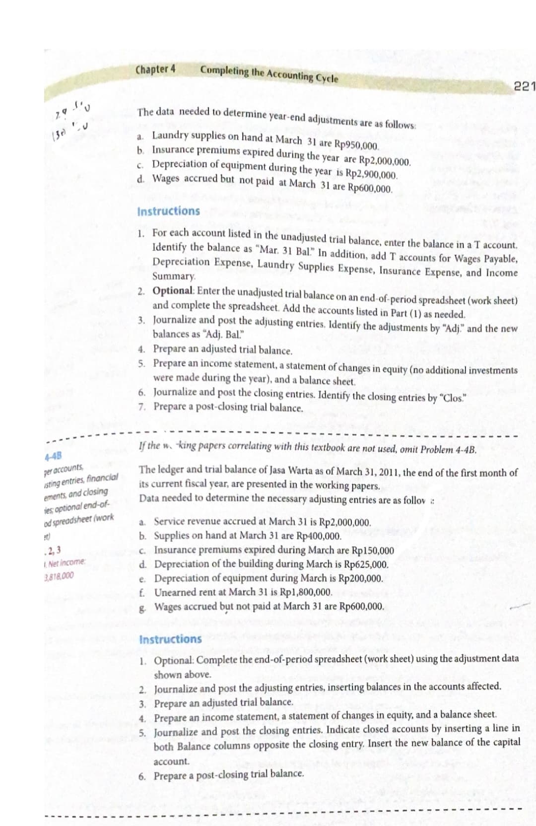 221
4-4B
290
(30)
ger accounts
isting entries, financial
ements, and closing
ies optional end-of-
od spreadsheet (work
et)
.2,3
1.Net income
3,818,000
Chapter 4
Completing the Accounting Cycle
The data needed to determine year-end adjustments are as follows:
a. Laundry supplies on hand at March 31 are Rp950,000.
b. Insurance premiums expired during the year are Rp2,000,000.
c. Depreciation of equipment during the year is Rp2,900,000.
d. Wages accrued but not paid at March 31 are Rp600,000.
Instructions
1. For each account listed in the unadjusted trial balance, enter the balance in a T account.
Identify the balance as "Mar. 31 Bal." In addition, add T accounts for Wages Payable,
Depreciation Expense, Laundry Supplies Expense, Insurance Expense, and Income
Summary.
2. Optional: Enter the unadjusted trial balance on an end-of-period spreadsheet (work sheet)
and complete the spreadsheet. Add the accounts listed in Part (1) as needed.
3. Journalize and post the adjusting entries. Identify the adjustments by "Adj." and the new
balances as "Adj. Bal."
4. Prepare an adjusted trial balance.
5. Prepare an income statement, a statement of changes in equity (no additional investments
were made during the year), and a balance sheet.
6. Journalize and post the closing entries. Identify the closing entries by "Clos."
7. Prepare a post-closing trial balance.
If the w. "king papers correlating with this textbook are not used, omit Problem 4-4B.
The ledger and trial balance of Jasa Warta as of March 31, 2011, the end of the first month of
its current fiscal year, are presented in the working papers.
Data needed to determine the necessary adjusting entries are as follov ::
a. Service revenue accrued at March 31 is Rp2,000,000.
b. Supplies on hand at March 31 are Rp400,000.
c. Insurance premiums expired during March are Rp150,000
d. Depreciation of the building during March is Rp625,000.
e. Depreciation of equipment during March is Rp200,000.
f. Unearned rent at March 31 is Rp1,800,000.
g. Wages accrued but not paid at March 31 are Rp600,000.
Instructions
1. Optional: Complete the end-of-period spreadsheet (work sheet) using the adjustment data
shown above.
2. Journalize and post the adjusting entries, inserting balances in the accounts affected.
3. Prepare an adjusted trial balance.
4. Prepare an income statement, a statement of changes in equity, and a balance sheet.
5. Journalize and post the closing entries. Indicate closed accounts by inserting a line in
both Balance columns opposite the closing entry. Insert the new balance of the capital
account.
6. Prepare a post-closing trial balance.