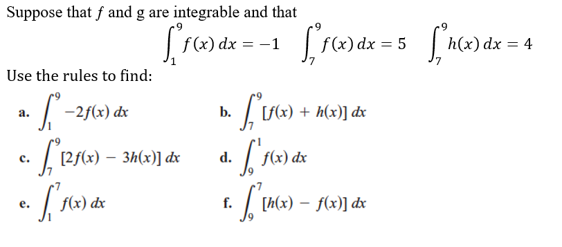 Suppose that f and g are integrable and that
| f(x) dx = -1
f (x) dx = 5
h(x) dx = 4
Use the rules to find:
| -2f(x) dx
| Lf(x) + h(x)] dx
a.
b.
· [ 125(x) – 3h(x)] dx
f(x) dx
с.
d.
е.
f(x) dx
f.
[h(x) – f(x)] dx
