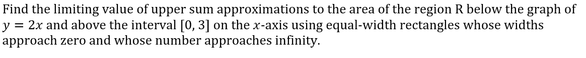 Find the limiting value of upper sum approximations to the area of the region R below the graph of
y = 2x and above the interval [0, 3] on the x-axis using equal-width rectangles whose widths
approach zero and whose number approaches infinity.
