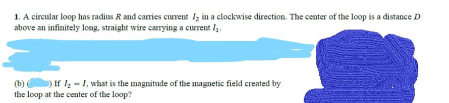 1. A circular loop has radius R and carries current 12 in a clockwise direction. The center of the loop is a distance D
above an infinitely long, straight wire carying a current I.
(b) ) If I, = I, what is the magnitude of the magnetic field created by
the loop at the center of the loop?
