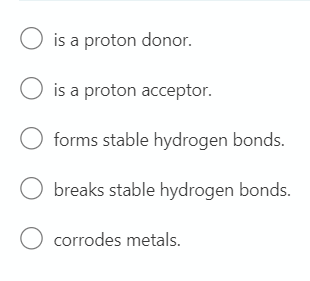 O is a proton donor.
O is a proton acceptor.
forms stable hydrogen bonds.
breaks stable hydrogen bonds.
O corrodes metals.
