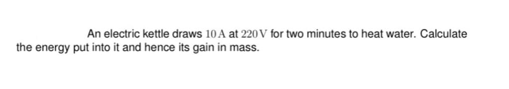 An electric kettle draws 10 A at 220 V for two minutes to heat water. Calculate
the energy put into it and hence its gain in mass.
