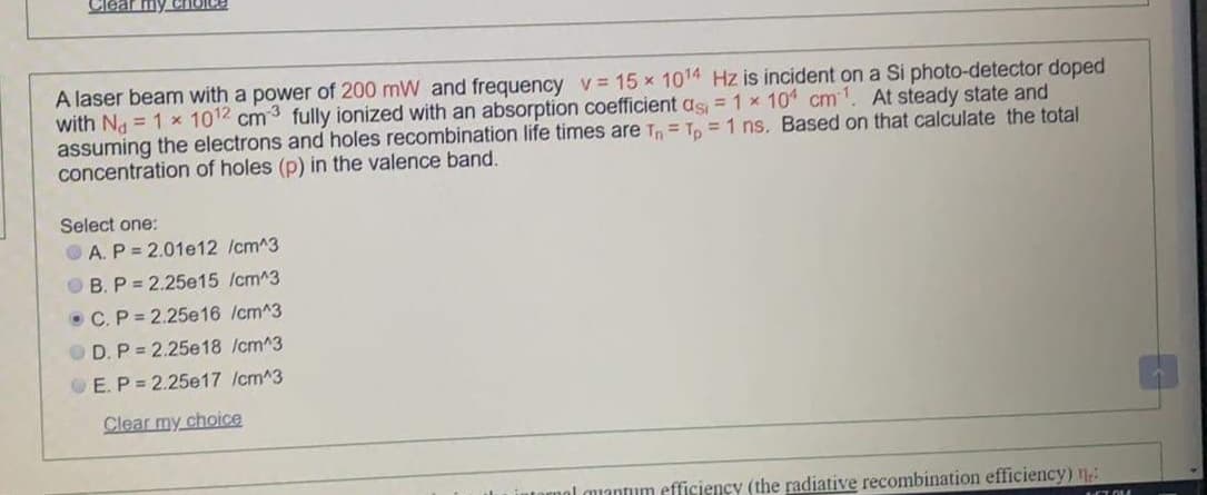 Clear my CHOICE
A laser beam with a power of 200 mW and frequency v= 15 x 1014 Hz is incident on a Si photo-detector doped
with Na = 1 x 1012 cm3 fully ionized with an absorption coefficient as = 1 x 10 cm1. At steady state and
assuming the electrons and holes recombination life times are T = To = 1 ns. Based on that calculate the total
concentration of holes (p) in the valence band.
Select one:
OA. P = 2.01e12 /cm^3
OB. P = 2.25e15 /cm^3
• C.P = 2.25e16 /cm^3
OD. P = 2.25e18 /cm^3
OE. P = 2.25e17 /cm^3
Clear my choice
ol muantum efficiency (the radiative recombination efficiency) n
