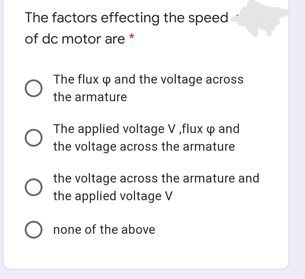 The factors effecting the speed
of dc motor are
The flux p and the voltage across
the armature
The applied voltage V ,flux p and
the voltage across the armature
the voltage across the armature and
the applied voltage V
O none of the above
