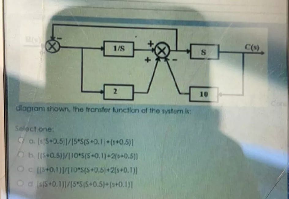 1/S
C()
2
10
Con
dlagram shown, the transfer functlon of the system is:
Select one:
9 a. (s|S+0.5)1/15*S(S+0.1+(+0,5)]
Ob (S+0.5)/|10*S(S+0.11+2(s+0.5]1
Oc Iis+0,1)|/|10*S(S+0,6)+2(s+0.1)]
Od sfS+0,1)1/[5*S{S+0.5)+(s+0.1)]
ST
