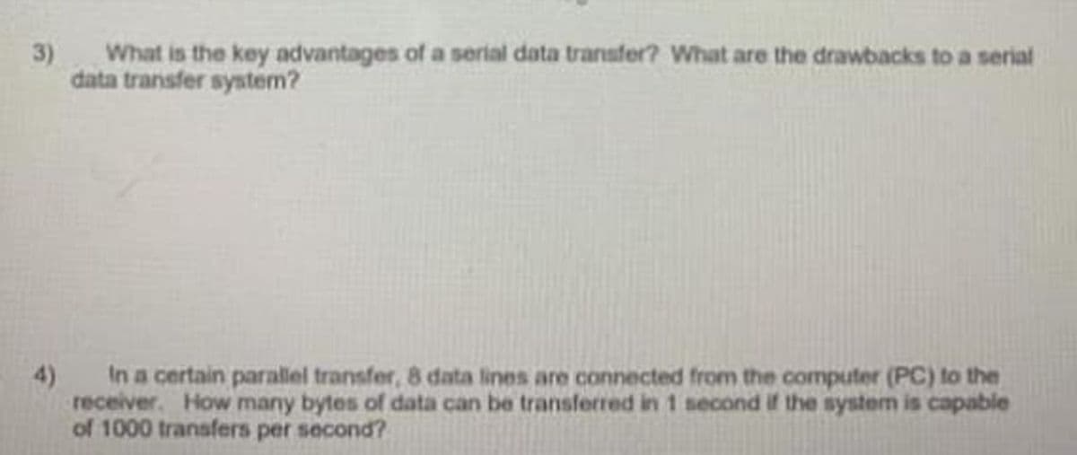 3)
What is the key advantages of a serial data transfer? What are the drawbacks to a serial
data transfer system?
In a certain parallel transfer, 8 data lines are connected from the computer (PC) to the
receiver. How many bytes of data can be transferred in 1 second if the system is capable
of 1000 transfers per second?
4)
