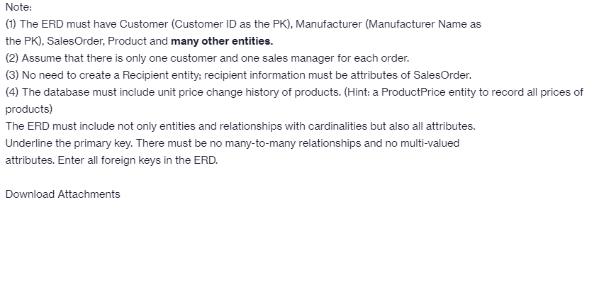 Note:
(1) The ERD must have Customer (Customer ID as the PK), Manufacturer (Manufacturer Name as
the PK), SalesOrder, Product and many other entities.
(2) Assume that there is only one customer and one sales manager for each order.
(3) No need to create a Recipient entity; recipient information must be attributes of SalesOrder.
(4) The database must include unit price change history of products. (Hint: a ProductPrice entity to record all prices of
products)
The ERD must include not only entities and relationships with cardinalities but also all attributes.
Underline the primary key. There must be no many-to-many relationships and no multi-valued
attributes. Enter all foreign keys in the ERD.
Download Attachments