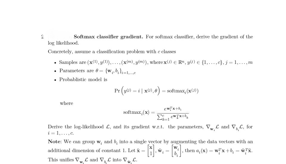 2
Softmax classifier gradient. For softmax classifier, derive the gradient of the
log likelihood.
Concretely, assume a classification problem with c classes
• Samples are (x(1), y(1)),..., (x(m), y(m)), where x(1) Rn, y) = {1,...,c}, j = 1,...,m
• Parameters are 0 = {w₁b₁}=1,...c
. Probablistic model is
where
Pr
r(yG) = i | xG), 0) = softmax; (x(j))
softmax, (x) =
Σk=1
Derive the log-likelihood £, and its gradient w.r.t. the parameters, VwL and V₁L, for
i = 1,..., c.
W
Note: We can group w, and b, into a single vector by augmenting the data vectors with an
additional dimension of constant 1. Let x
wx.
=
1₁
[M]. then a, (x) = w/x+b₁ = '
ew/x+b;
ew/x+bk
This unifies VL and V, L into VL.
W₂
W₁