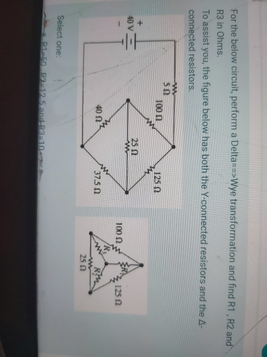 For the below circuit, perform a Delta==>Wye transformation and find R1, R2 and
R3 in Ohms.
To assist you, the figure below has both the Y-connected resistors and the A-
connected resistors.
50
1000
125 0
25 0
40 V
100 N
125 N
40 N
37.5 0
25 N
Select one:
P1-50 B1-12 5 and R3=10-
