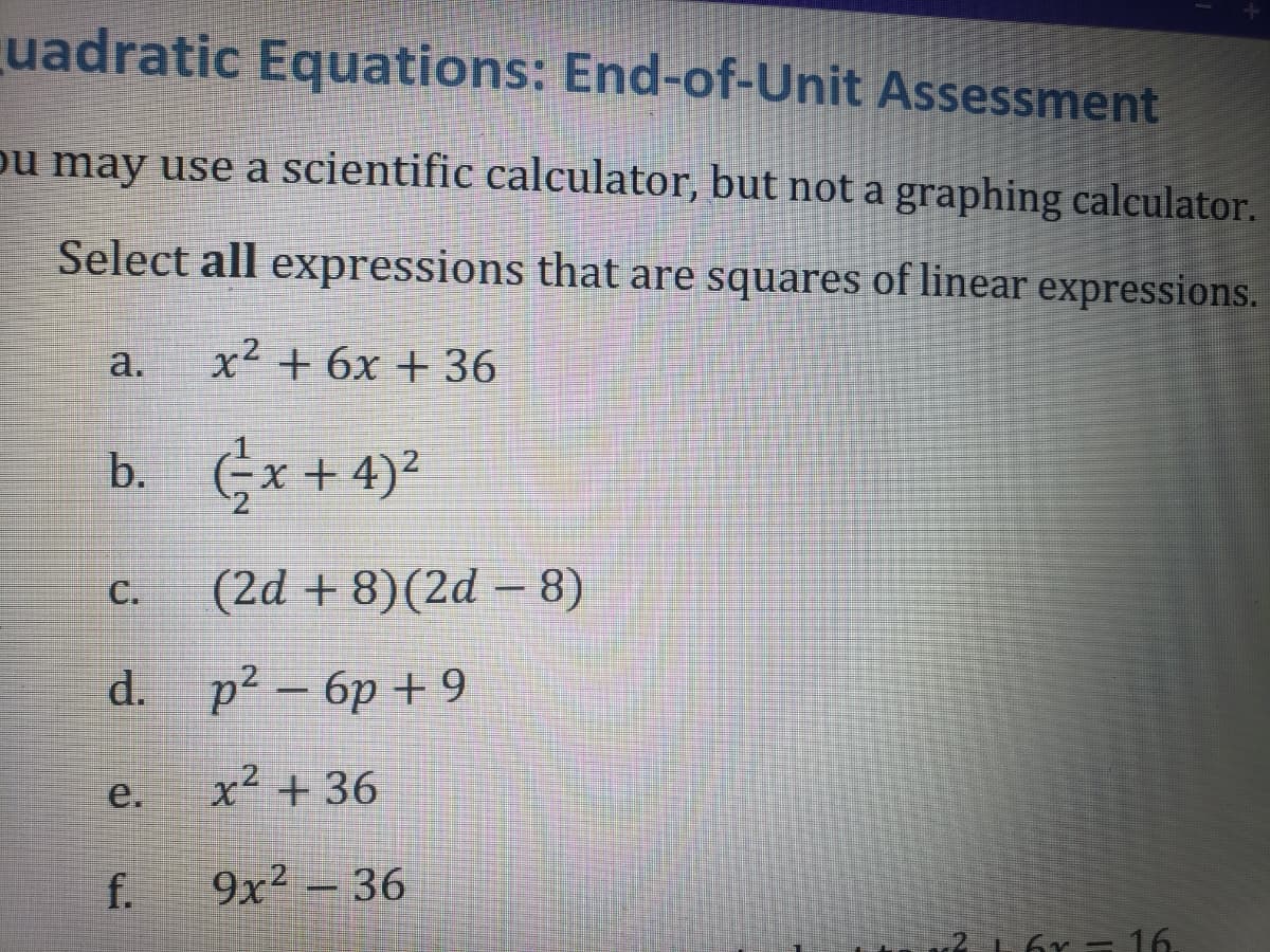 uadratic Equations: End-of-Unit Assessment
ou may use a scientific calculator, but not a graphing calculator.
Select all expressions that are squares of linear expressions.
a.
x² + 6x + 36
b. (x+4)²
C.
(2d+8)(2d - 8)
d. p² - 6p+9
p2
e.
x² + 36
f.
9x² - 36
216r - 16.