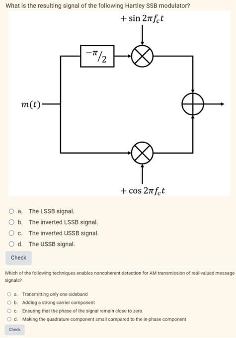 What is the resulting signal of the following Hartley SSB modulator?
+ sin 2πfct
m(t)-
a.
The LSSB signal.
b. The inverted LSSB signal.
-π/2
c. The inverted USSB signal.
d. The USSB signal.
Check
Check
+ cos 2πfet
Which of the following techniques enables noncoherent detection for AM transmission of real-valued message
signals?
a. Transmitting only one sideband
O b. Adding a strong carrier component
Oc. Ensuring that the phase of the signal remain close to zero.
O d.
Making the quadrature component small compared to the in-phase component